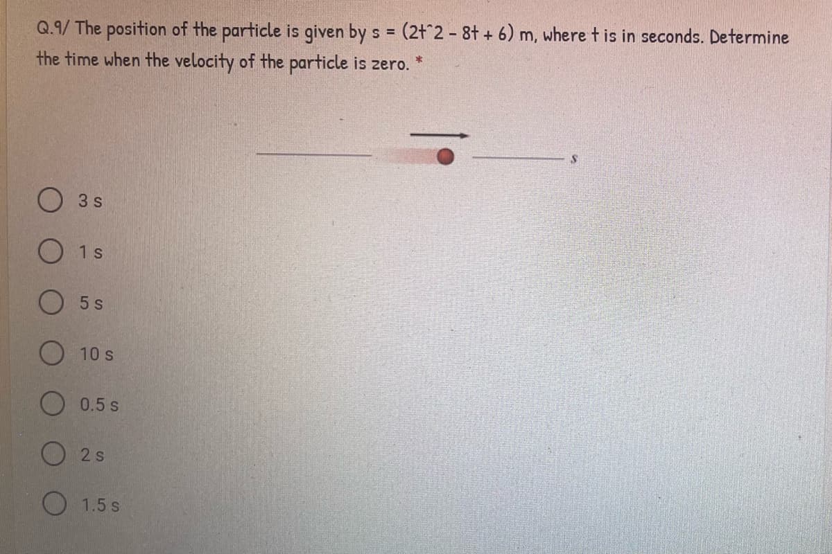Q.9/ The position of the particle is given by s = (2t^2 - 8t + 6) m, where t is in seconds. Determine
the time when the velocity of the particle is zero.
3 s
O 1s
O 5 s
10 s
O 0.5 s
O 2 s
O 1.5 s
