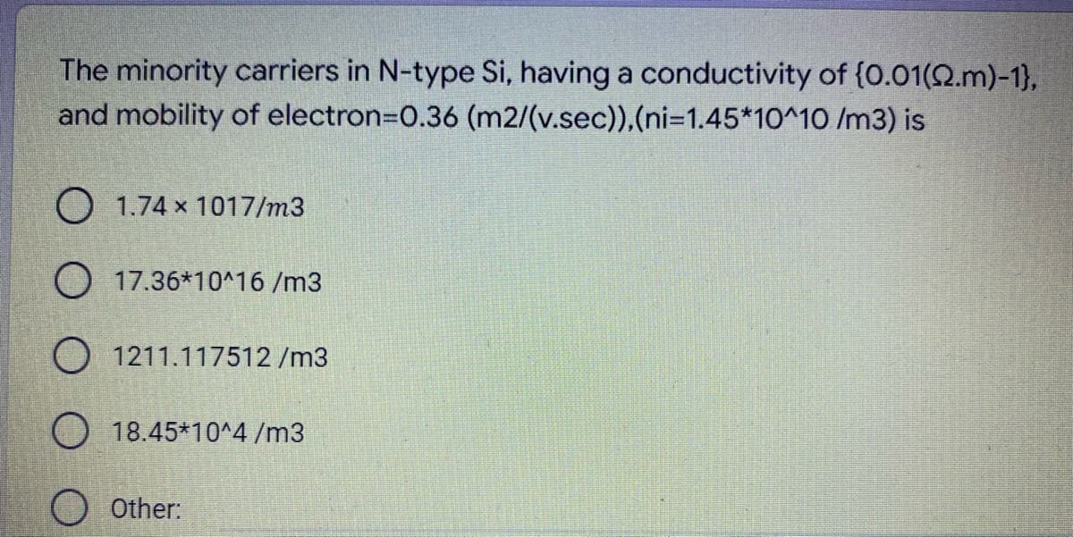The minority carriers in N-type Si, having a conductivity of (0.01(2.m)-1},
and mobility of electron=D0.36 (m2/(v.sec)).(ni=1.45*10^10 /m3) is
O 1.74 x 1017/m3
O 17.36*10^16 /m3
O 1211.117512 /m3
O 18.45*10^4 /m3
O Other:
