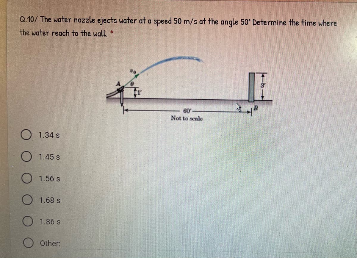 Q.10/ The water nozzle ejects water at a speed 50 m/s at the angle 50° Determine the time where
the water reach to the wall. *
60
Not to scale
O 1.34 s
1.45 s
O 1.56 s
O 1.68 s
O 1.86 s
O other:
