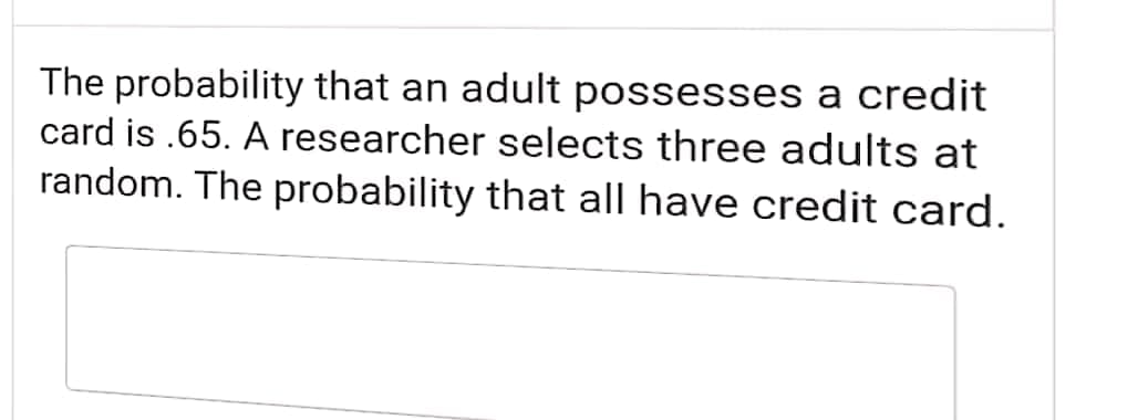 The probability that an adult possesses a credit
card is .65. A researcher selects three adults at
random. The probability that all have credit card.
