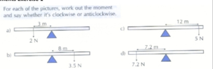 For each of the pictures, work out the moment
and say whether it's clockwise or anticlockwise.
3 m
12 m
a)
5N
2N
7.2 m.
b)
d)
3.5 N
7.2 N
