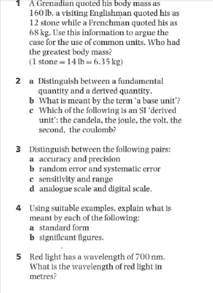 1 A Grenadian quoted his body mass as
160 lb, a visiting Englishman quoted his as
12 stone while a Frenchman quoted his as
68 kg. Use this information to argue the
case for the use of common units. Who had
the greatest body mass?
(1 stone=14 lb=6.35 kg)
2 a Distinguish between a fundamental
quantity and a derived quantity.
b What is meant by the term 'a base unit'?
c Which of the following is an SI 'derived
unit': the candela, the joule, the volt, the
second, the coulomb?
3 Distinguish between the following pairs:
a accuracy and precision
b random error and systematic error
c sensitivity and range
d analogue scale and digital scale.
4 Using suitable examples, explain what is
meant by each of the following:
a standard form
b significant figures.
5 Red light has a wavelength of 700 nm.
What is the wavelength of red light in
metres?
