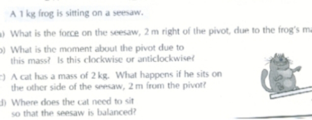 A 1 kg frog is sitting on a seesaw.
a) What is the force on the seesaw, 2 m right of the pivot, due to the frog's ma
p) What is the moment about the pivot due to
this mass? Is this clockwise or anticlockwiset
=) A cat has a mass of 2 kg. What happens if he sits on
the other side of the seesaw, 2 m from the pivot?
d) Where does the cat need to sit
so that the seesaw is balanced?
