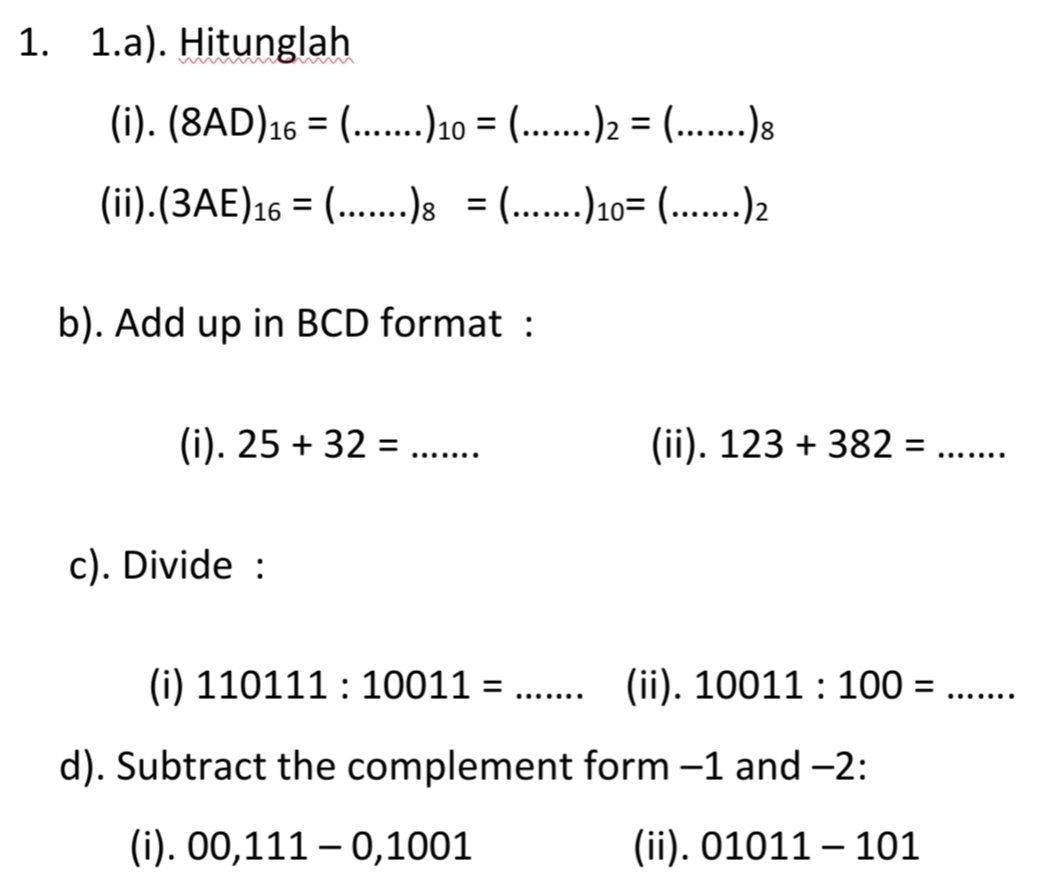 1. 1.a). Hitunglah
(i). (8AD)16 = (...10 = (....) = (..)}
%3D
(ii).(3AE)16 = (..)8 = ....!1= (..)2
b). Add up in BCD format :
(i). 25 + 32 = .....
(ii). 123 + 382 =
.......
c). Divide :
(i) 110111 : 10011 =
(ii). 10011 : 100 =
..... ..
.... ...
d). Subtract the complement form -1 and -2:
(i). 00,111 – 0,1001
(ii). 01011 – 101
