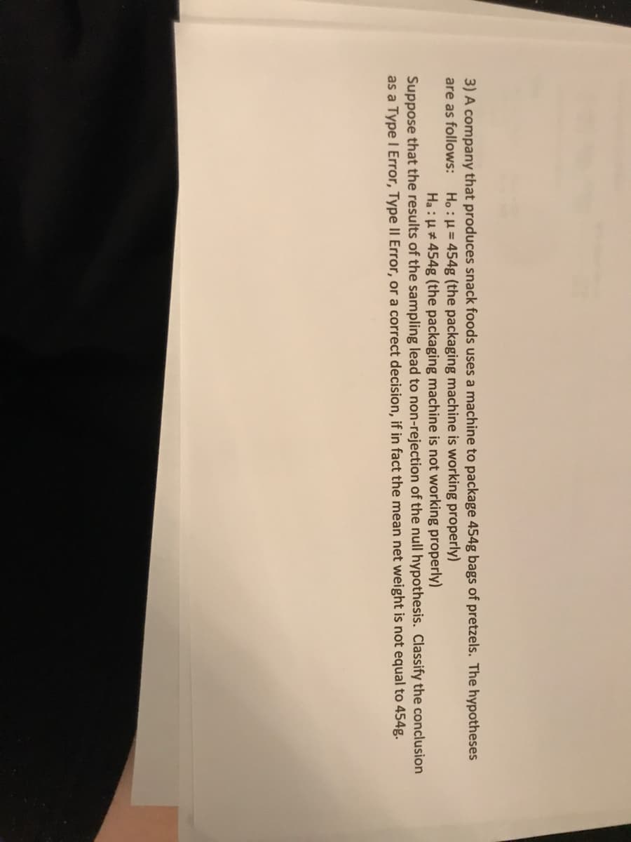 3) A company that produces snack foods uses a machine to package 454g bags of pretzels. The hypotheses
are as follows: Ho:H= 454g (the packaging machine is working properly)
Ha : µ# 454g (the packaging machine is not working properly)
Suppose that the results of the sampling lead to non-rejection of the null hypothesis. Classify the conclusion
as a Type I Error, Type II Error, or a correct decision, if in fact the mean net weight is not equal to 454g.
