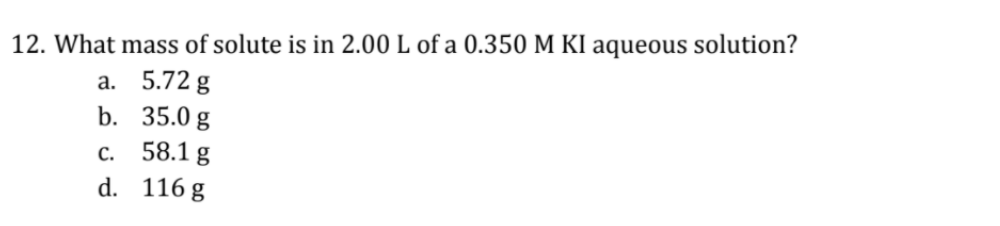 12. What mass of solute is in 2.00 L of a 0.350 M KI aqueous solution?
а. 5.72 g
b. 35.0 g
с. 58.1 g
d. 116 g
