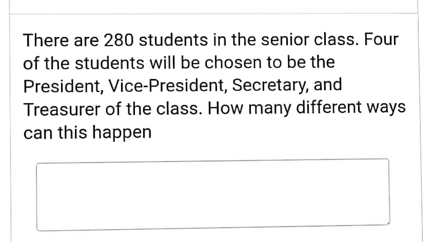There are 280 students in the senior class. Four
of the students will be chosen to be the
President, Vice-President, Secretary, and
Treasurer of the class. How many different ways
can this happen
