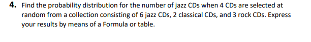 4. Find the probability distribution for the number of jazz CDs when 4 CDs are selected at
random from a collection consisting of 6 jazz CDs, 2 classical CDs, and 3 rock CDs. Express
your results by means of a Formula or table.
