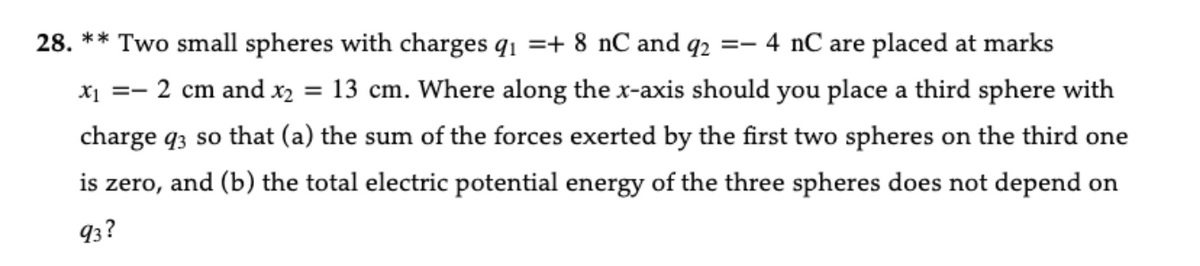 28. ** Two small spheres with charges q₁ =+ 8 nC and q2 =- 4 nC are placed at marks
X₁ =- 2 cm and x₂ = 13 cm. Where along the x-axis should you place a third sphere with
charge 93 so that (a) the sum of the forces exerted by the first two spheres on the third one
is zero, and (b) the total electric potential energy of the three spheres does not depend on
93?