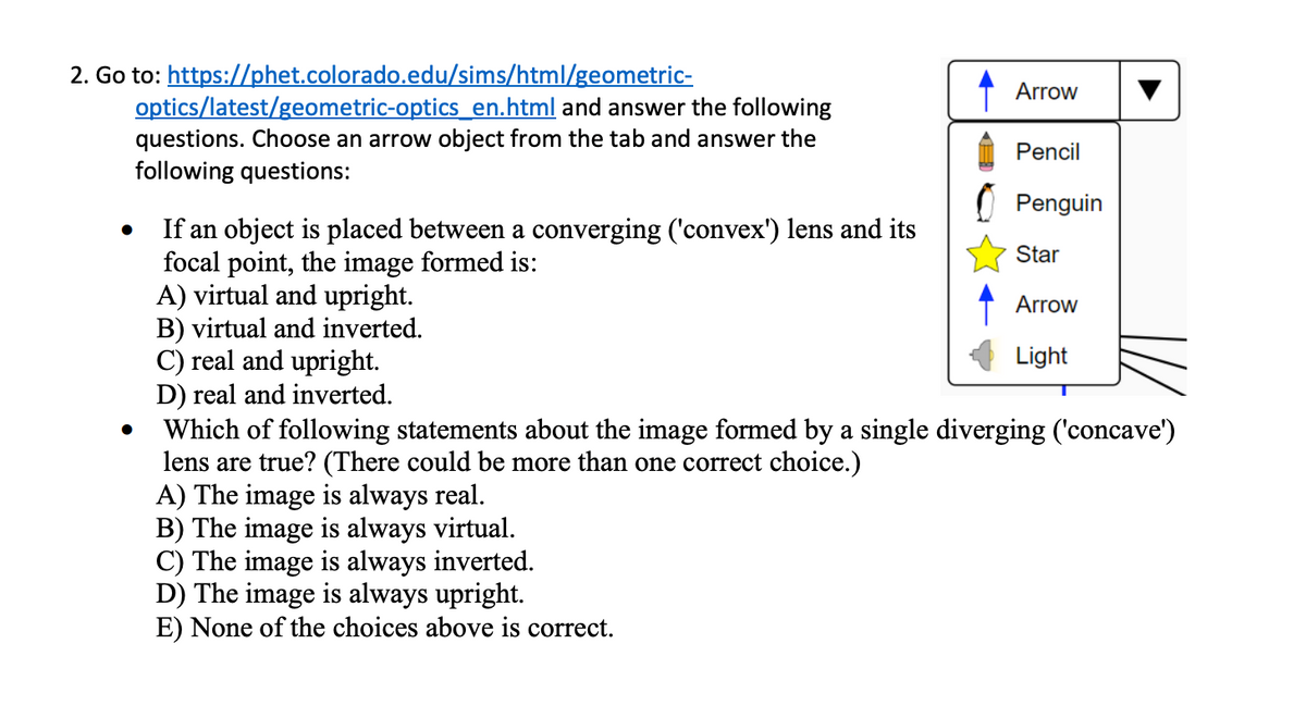 2. Go to: https://phet.colorado.edu/sims/html/geometric-
optics/latest/geometric-optics_en.html and answer the following
questions. Choose an arrow object from the tab and answer the
following questions:
•
If an object is placed between a converging ('convex') lens and its
focal point, the image formed is:
A) virtual and upright.
B) virtual and inverted.
C) real and upright.
•
Arrow
Pencil
Penguin
Star
Arrow
Light
D) real and inverted.
Which of following statements about the image formed by a single diverging ('concave')
lens are true? (There could be more than one correct choice.)
A) The image is always real.
B) The image is always virtual.
C) The image is always inverted.
D) The image is always upright.
E) None of the choices above is correct.