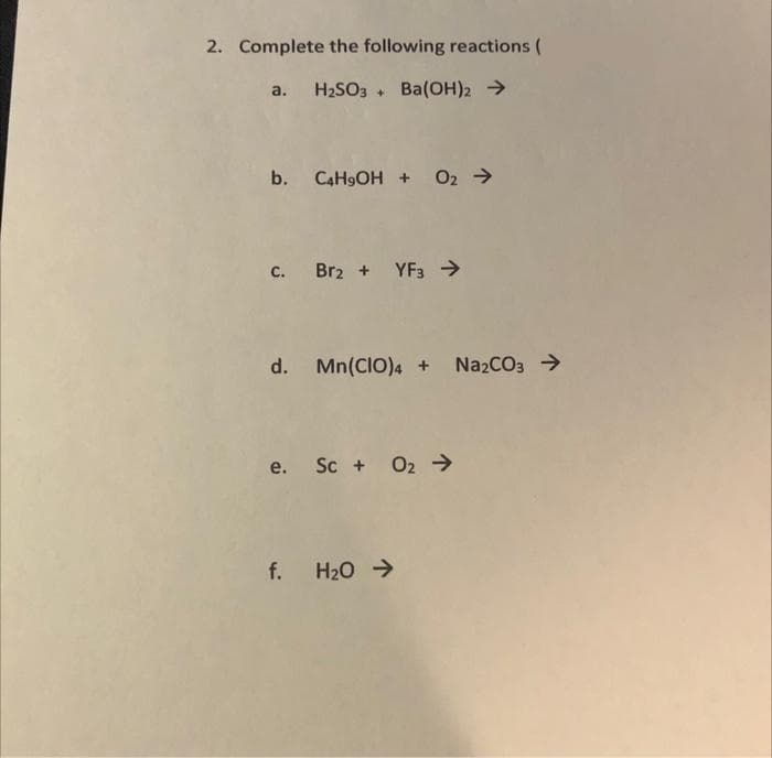 2. Complete the following reactions (
H2SO3 + Ba(OH)2 >
a.
b. C4H9OH + 02 >
с.
Br2 + YF3 >
d. Mn(CIO)4 +
Na2CO3 >
e. Sc + O2 →
f. H20 >
