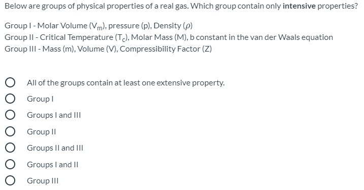 Below are groups of physical properties of a real gas. Which group contain only intensive properties?
Group I- Molar Volume (Vm), pressure (p), Density (p)
Group II - Critical Temperature (T), Molar Mass (M), b constant in the van der Waals equation
Group III - Mass (m), Volume (V), Compressibility Factor (Z)
O All of the groups contain at least one extensive property.
O Group I
O Groups I and III
Group II
Groups Il and III
Groups I and II
O Group III
