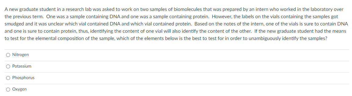 A new graduate student in a research lab was asked to work on two samples of biomolecules that was prepared by an intern who worked in the laboratory over
the previous term. One was a sample containing DNA and one was a sample containing protein. However, the labels on the vials containing the samples got
smudged and it was unclear which vial contained DNA and which vial contained protein. Based on the notes of the intern, one of the vials is sure to contain DNA
and one is sure to contain protein, thus, identifying the content of one vial will also identify the content of the other. If the new graduate student had the means
to test for the elemental composition of the sample, which of the elements below is the best to test for in order to unambiguously identify the samples?
O Nitrogen
O Potassium
O Phosphorus
O Oxygen
