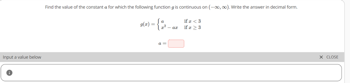 Find the value of the constant a for which the following function g is continuous on (-o, ). Write the answer in decimal form.
if x < 3
g(æ)
- ax
if x > 3
a =
Input a value below
X CLOSE
