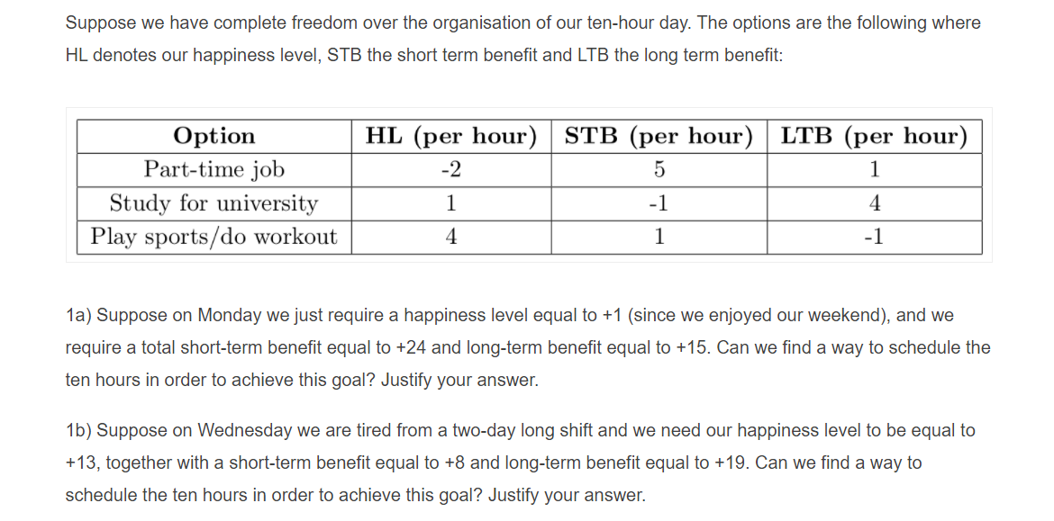 Suppose we have complete freedom over the organisation of our ten-hour day. The options are the following where
HL denotes our happiness level, STB the short term benefit and LTB the long term benefit:
HL (per hour) STB (per hour) LTB (per hour)
Option
Part-time job
-2
1
Study for university
1
-1
4
Play sports/do workout
4
1
-1
1a) Suppose on Monday we just require a happiness level equal to +1 (since we enjoyed our weekend), and we
require a total short-term benefit equal to +24 and long-term benefit equal to +15. Can we find a way to schedule the
ten hours in order to achieve this goal? Justify your answer.
1b) Suppose on Wednesday we are tired from a two-day long shift and we need our happiness level to be equal to
+13, together with a short-term benefit equal to +8 and long-term benefit equal to +19. Can we find a way to
schedule the ten hours in order to achieve this goal? Justify your answer.
