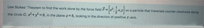 Use Stokes' Theorem to find the work done by the force field F=
on a particle that traverses counter clockwise along
the circle C: x+y =9, in the plane z=5, looking in the direction of positive z-axis.
