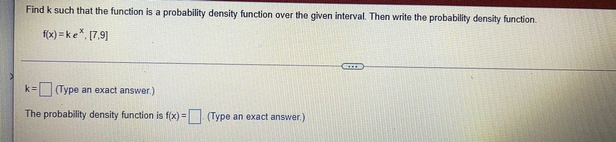 Find k such that the function is a probability density function over the given interval. Then write the probability density function.
f(x) = k e* [7,9]
k%3D(Type an exact answer.)
The probability density function is f(x) = (Type an exact answer.)
!!
