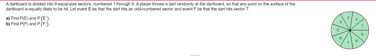 A dartboard is divided into 9 equal-size sectors, numbered 1 through 9. A player throws a dart randomly at the dartboard, so that any point on the surface of the
dartboard is equally likely to be hit. Let event E be that the dart hits an odd-numbered sector and event F be that the dart hits sector 7.
a) Find P(E) and P(E').
b) Find P(F) and P (F') .
2
4
1
9
6
8
7
