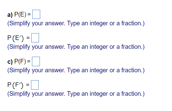 a) P(E) =
(Simplify your answer. Type an integer or a fraction.)
P(E') =
(Simplify your answer. Type an integer or a fraction.)
c) P(F) =
(Simplify your answer. Type an integer or a fraction.)
P(F') =D
(Simplify your answer. Type an integer or a fraction.)
