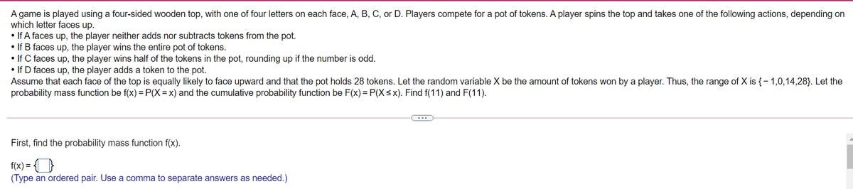 A game is played using a four-sided wooden top, with one of four letters on each face, A, B, C, or D. Players compete for a pot of tokens. A player spins the top and takes one of the following actions, depending on
which letter faces up.
• If A faces up, the player neither adds nor subtracts tokens from the pot.
• If B faces up, the player wins the entire pot of tokens.
• If C faces up, the player wins half of the tokens in the pot, rounding up if the number is odd.
• If D faces up, the player adds a token to the pot.
Assume that each face of the top is equally likely to face upward and that the pot holds 28 tokens. Let the random variable X be the amount of tokens won by a player. Thus, the range of X is {- 1,0,14,28}. Let the
probability mass function be f(x) = P(X = x) and the cumulative probability function be F(x) = P(X<x). Find f(11) and F(11).
...
First, find the probability mass function f(x).
f(x) =
(Type an ordered pair. Use a comma to separate answers as needed.)
