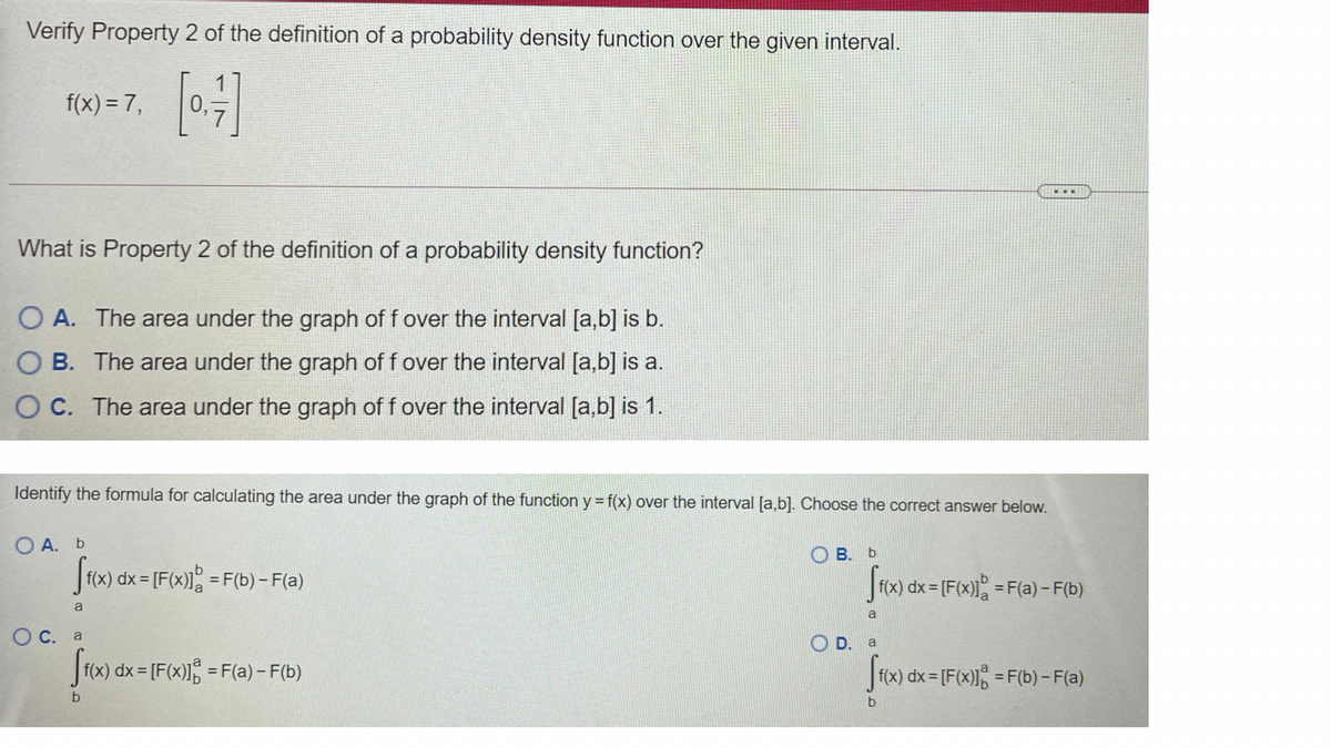 Verify Property 2 of the definition of a probability density function over the given interval.
f(x) = 7,
0,
...
What is Property 2 of the definition of a probability density function?
O A. The area under the graph of f over the interval [a,b] is b.
B. The area under the graph of f over the interval [a,b] is a.
O C. The area under the graph of f over the interval [a,b] is 1.
Identify the formula for calculating the area under the graph of the function y = f(x) over the interval [a,b]. Choose the correct answer below.
O A. b
В. Ь
|f(x) dx = [F(x) = F(b) - F(a)
f(x) dx= [F(x)l% = F(a) – F(b)
a
a
Ос. а
O D. a
|f(x) dx = [F(x)1; = F(a) - F(b)
|f(x) dx = [F(x)1 = F(b) – F(a)
