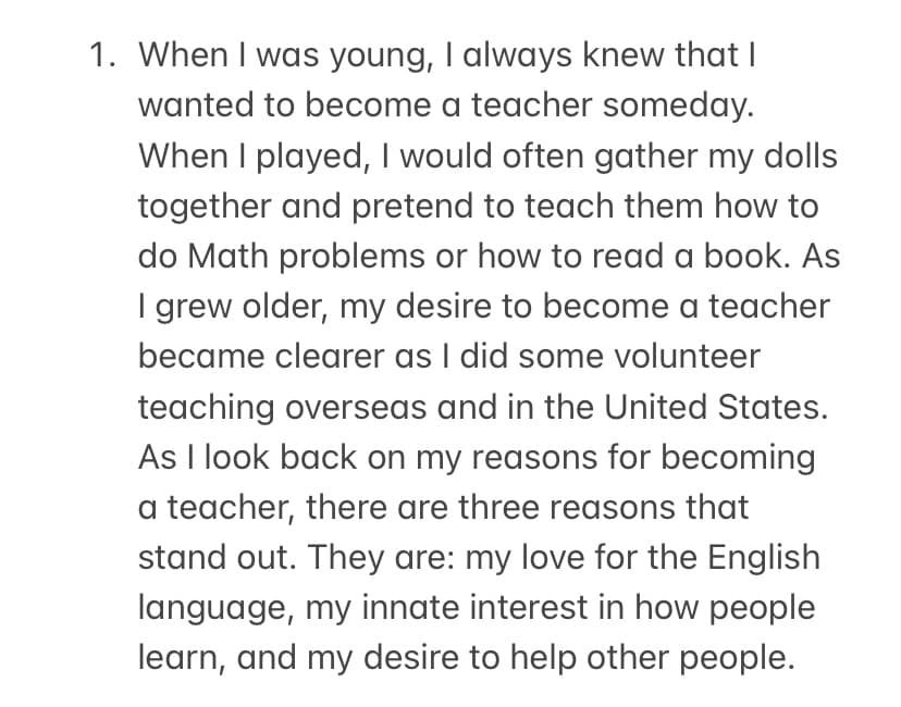 1. When I was young, I always knew that I
wanted to become a teacher someday.
When I played, I would often gather my dolls
together and pretend to teach them how to
do Math problems or how to read a book. As
I grew older, my desire to become a teacher
became clearer as I did some volunteer
teaching overseas and in the United States.
As I look back on my reasons for becoming
a teacher, there are three reasons that
stand out. They are: my love for the English
language, my innate interest in how people
learn, and my desire to help other people.

