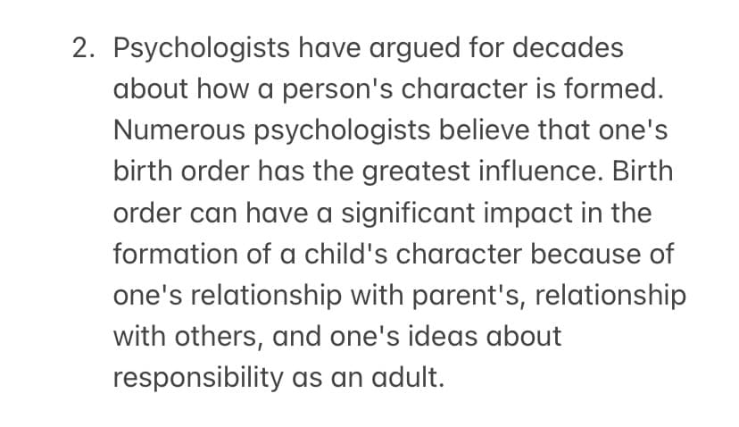 2. Psychologists have argued for decades
about how a person's character is formed.
Numerous psychologists believe that one's
birth order has the greatest influence. Birth
order can have a significant impact in the
formation of a child's character because of
one's relationship with parent's, relationship
with others, and one's ideas about
responsibility as an adult.
