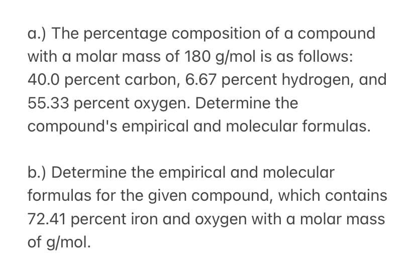 a.) The percentage composition of a compound
with a molar mass of 180 g/mol is as follows:
40.0 percent carbon, 6.67 percent hydrogen, and
55.33 percent oxygen. Determine the
compound's empirical and molecular formulas.
b.) Determine the empirical and molecular
formulas for the given compound, which contains
72.41 percent iron and oxygen with a molar mass
of g/mol.
