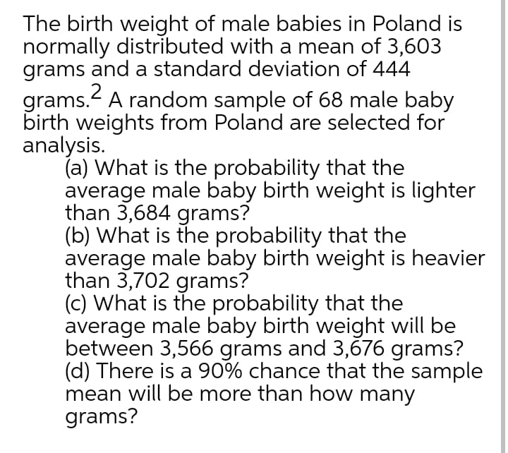 The birth weight of male babies in Poland is
normally distributed with a mean of 3,603
grams and a standard deviation of 444
grams. A random sample of 68 male baby
birth weights from Poland are selected for
analysis.
(a) What is the probability that the
average male baby birth weight is lighter
than 3,684 grams?
(b) What is the probability that the
average male baby birth weight is heavier
than 3,702 grams?
(c) What is the probability that the
average male baby birth weight will be
between 3,566 grams and 3,676 grams?
(d) There is a 90% chance that the sample
mean will be more than how many
grams?
2
