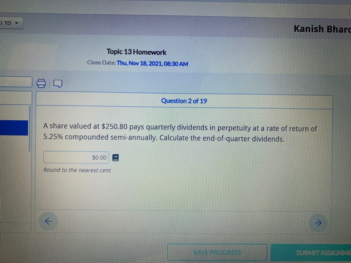 G 1B -
Kanish Bharc
Topic 13 Homework
Close Date: Thu, Nov 18, 2021,08:30 AM
Question 2 of 19
A share valued at $250.80 pays quarterly dividends in perpetuity at a rate of return of
5.25% compounded semi-annually. Calculate the end-of-quarter dividends.
$0.00
Round to the nearest cent
SAVE PROGRESS
SUBMITASSIGNME
