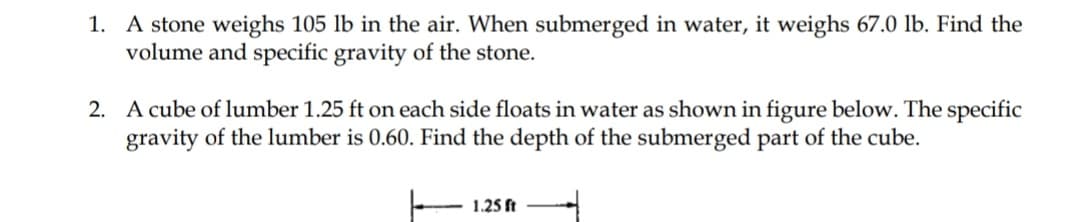 1. A stone weighs 105 lb in the air. When submerged in water, it weighs 67.0 lb. Find the
volume and specific gravity of the stone.
2. A cube of lumber 1.25 ft on each side floats in water as shown in figure below. The specific
gravity of the lumber is 0.60. Find the depth of the submerged part of the cube.
1.25 ft
