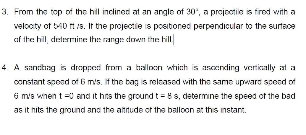 3. From the top of the hill inclined at an angle of 30°, a projectile is fired with a
velocity of 540 ft /s. If the projectile is positioned perpendicular to the surface
of the hill, determine the range down the hill.
4. A sandbag is dropped from a balloon which is ascending vertically at a
constant speed of 6 m/s. If the bag is released with the same upward speed of
6 m/s when t =0 and it hits the ground t = 8 s, determine the speed of the bad
as it hits the ground and the altitude of the balloon at this instant.

