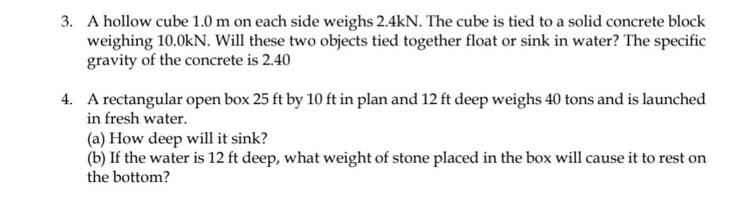 3. A hollow cube 1.0 m on each side weighs 2.4kN. The cube is tied to a solid concrete block
weighing 10.0kN. Will these two objects tied together float or sink in water? The specific
gravity of the concrete is 2.40
4. A rectangular open box 25 ft by 10 ft in plan and 12 ft deep weighs 40 tons and is launched
in fresh water.
(a) How deep will it sink?
(b) If the water is 12 ft deep, what weight of stone placed in the box will cause it to rest on
the bottom?
