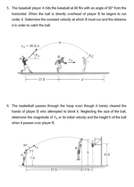 5. The baseball player A hits the baseball at 40 ft/s with an angle of 60° from the
horizontal. When the ball is directly overhead of player B he begins to run
under it. Determine the constant velocity at which B must run and the distance
d in order to catch the ball.
vA = 40 ft/s
- 15 ft
6. The basketball passes through the hoop even though it barely cleared the
hands of player B who attempted to block it. Neglecting the size of the ball,
determine the magnitude of V, or its initial velocity and the height h of the ball
when it passes over player B.
30
B
10 ft
7 ft
-25 ft-
+5 ft-
