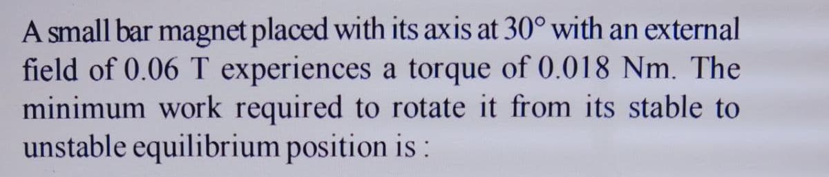 A small bar magnet placed with its axis at 30° with an external
field of 0.06 T experiences a torque of 0.018 Nm. The
minimum work required to rotate it from its stable to
unstable equilibrium position is :
