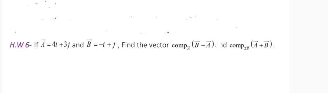 H.W 6- If A = 4i +3j and B =-i +j, Find the vector comp,
(B-A); nd comp,, (A +B).
