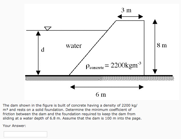 3 m
water
8 m
Pconerete= 2200kgm*
wwww
6 m
The dam shown in the figure is built of concrete having a density of 2200 kg/
m3 and rests on a solid foundation. Determine the minimum coefficient of
friction between the dam and the foundation required to keep the dam from
sliding at a water depth of 6.8 m. Assume that the dam is 100 m into the page.
Your Answer:

