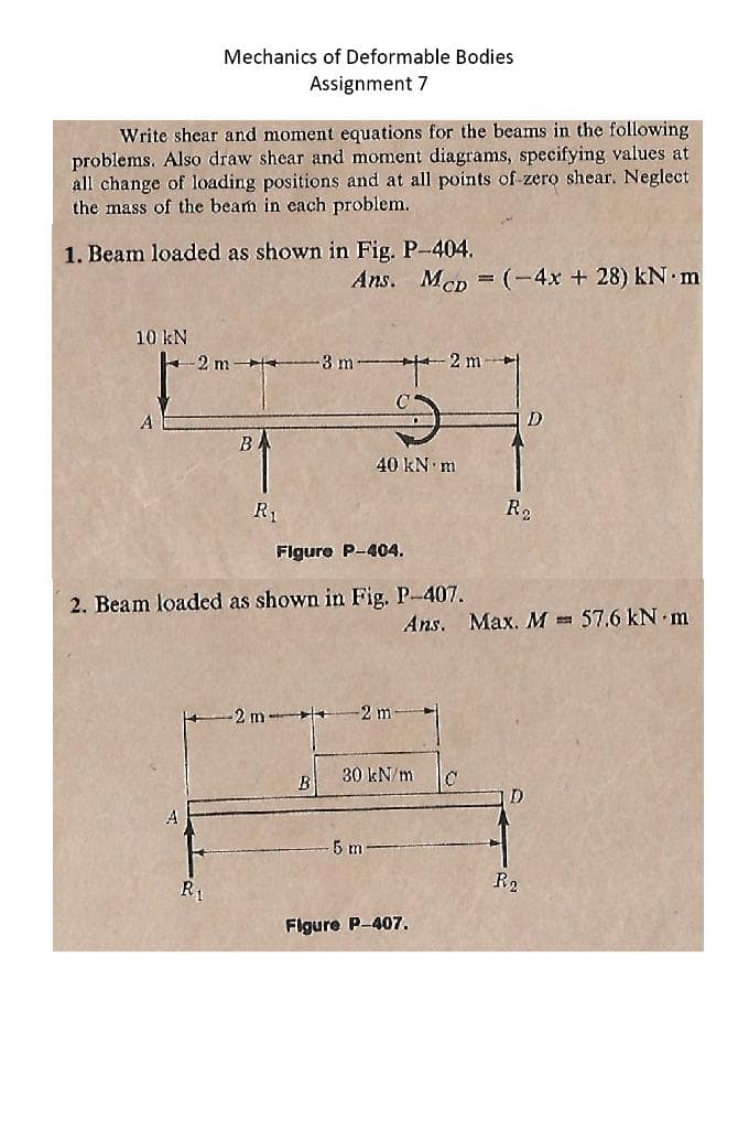Mechanics of Deformable Bodies
Assignment 7
Write shear and moment equations for the beams in the following
problems. Also draw shear and moment diagrams, specifying values at
all change of loading positions and at all points of-zero shear. Neglect
the mass of the beam in each problem.
1. Beam loaded as shown in Fig. P-404.
Ans. MeD (-4x + 28) kN m
10 kN
-2 m +
3 m
2 m
A
D
В
40 kN m
R1
Ro
Flgure P-404.
2. Beam loaded as shown in Fig. P-407.
Ans. Max. M=
57.6 kN m
-2 m +
-2 m
30 kN/m
D
5 m
R2
R1
Figure P-407.
