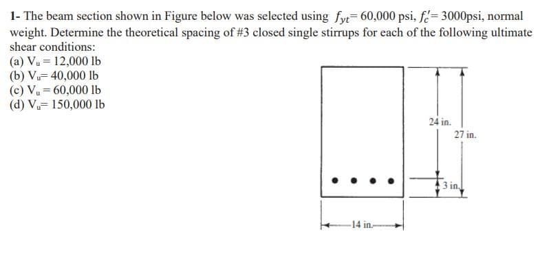 1- The beam section shown in Figure below was selected using fyt 60,000 psi, f= 3000psi, normal
weight. Determine the theoretical spacing of #3 closed single stirrups for each of the following ultimate
shear conditions:
(a) Vu = 12,000 lb
(b) Vu= 40,000 lb
(c) Vu= 60,000 lb
(d) Vu= 150,000 lb
24 in.
27 in.
3 in
-14 in-
