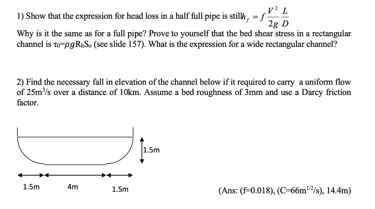 v² L
1) Show that the expression for head loss in a half full pipe is stilh, = f
2g D
Why is it the same as for a full pipe? Prove to yourself that the bed shear stress in a rectangular
channel is to=pgRhSo (see slide 157). What is the expression for a wide rectangular channel?
2) Find the necessary fall in elevation of the channel below if it required to carry a uniform flow
of 25m/s over a distance of 10km. Assume a bed roughness of 3mm and use a Darcy friction
factor.
1.5m
1.5m
4m
1.5m
(Ans: (f-0.018), (C=66m²/s), 14.4m)
