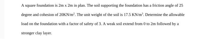 A square foundation is 2m x 2m in plan. The soil supporting the foundation has a friction angle of 25
degree and cohesion of 20KN/m. The unit weight of the soil is 17.5 KN/m. Determine the allowable
load on the foundation with a factor of safety of 3. A weak soil extend from 0 to 2m followed by a
stronger clay layer.
