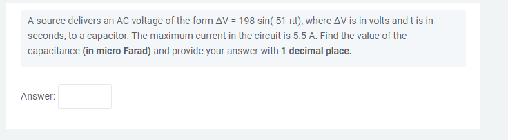 A source delivers an AC voltage of the form AV = 198 sin( 51 nt), where AV is in volts and t is in
seconds, to a capacitor. The maximum current in the circuit is 5.5 A. Find the value of the
capacitance (in micro Farad) and provide your answer with 1 decimal place.
Answer:
