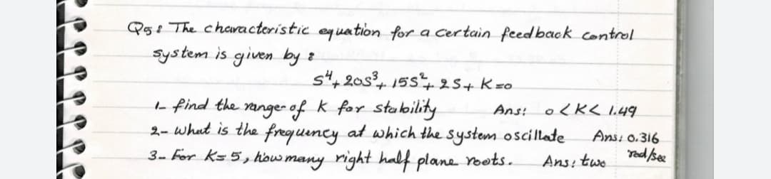 Qg: The chcracteristic eg sation for a Certain feedback control
System is given by z
st, 20s, 15s25+ Kzo
L find the range- of k for stability
2- what is the freguincy at which the system oscillate
3- For ks 5, how many right half plane oots.
Ans: o<K< l.49
Ansi 0.316
Yed /see
Ans: two
