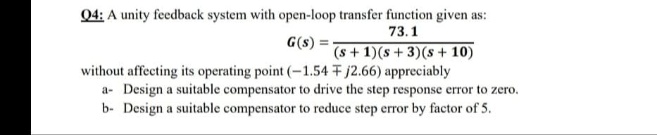 Q4: A unity feedback system with open-loop transfer function given as:
73.1
G(s) :
(s + 1)(s + 3)(s + 10)
without affecting its operating point (-1.54 F j2.66) appreciably
a- Design a suitable compensator to drive the step response error to zero.
b- Design a suitable compensator to reduce step error by factor of 5.
