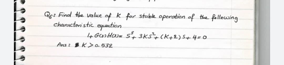 Qg: Find the value of k for stabk operation of the following
characteri stic equantion
I4 GooHCo)= s+ 3Ks+(K+2)S+4=0
Ans: B K > o. 532
