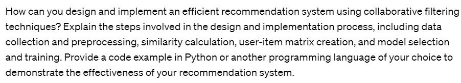 How can you design and implement an efficient recommendation system using collaborative filtering
techniques? Explain the steps involved in the design and implementation process, including data
collection and preprocessing, similarity calculation, user-item matrix creation, and model selection
and training. Provide a code example in Python or another programming language of your choice to
demonstrate the effectiveness of your recommendation system.