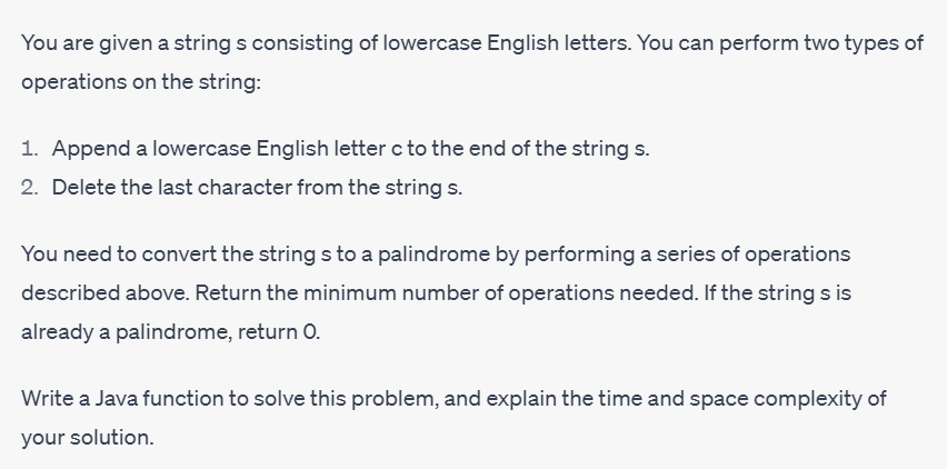 You are given a string s consisting of lowercase English letters. You can perform two types of
operations on the string:
1. Append a lowercase English letter c to the end of the string s.
2. Delete the last character from the string s.
You need to convert the strings to a palindrome by performing a series of operations
described above. Return the minimum number of operations needed. If the string s is
already a palindrome, return O.
Write a Java function to solve this problem, and explain the time and space complexity of
your solution.