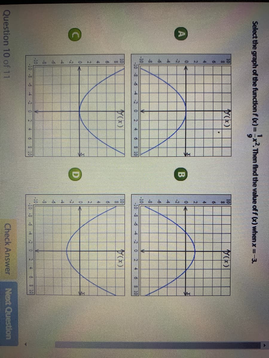 E de a
Select the graph of the functionf (x)=
==x². Then find the value of f (x) when x =-3.
10
10
6
A
-2
-4
-6
-6
-8
-8
-10
-10
-10 -8 -6 -4 -2 0 2
-10 -8 -6 4-2
2 4
6 8 10
4 6 8 10
10
10
6
6.
41
21
-8
-8
-10
-10-8 -5 -4 -2 0
-10
-10 -8 -6
6 8 10
-4 -2
6 8 10
Question 10 of 11
Check Answer
Next Question
