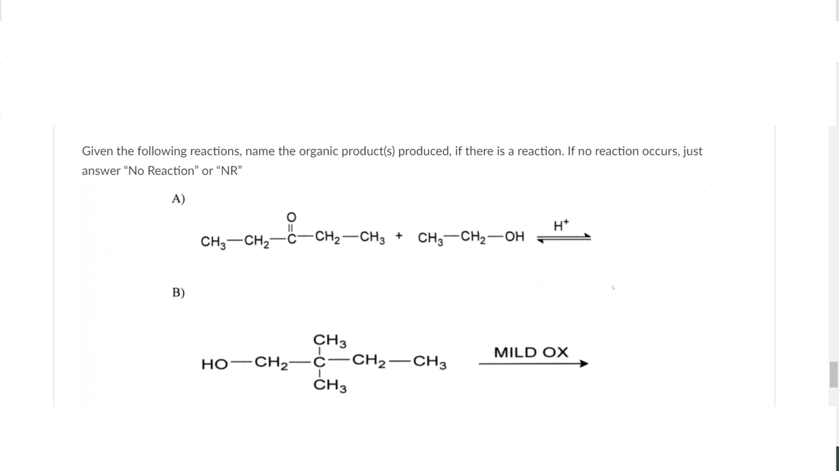 Given the following reactions, name the organic product(s) produced, if there is a reaction. If no reaction occurs, just
answer "No Reaction" or "NR"
A)
H*
CH;-CH2
-CH2-CH3 +
CH3-CH2-OH
B)
CH3
CH2-CH3
MILD OX
HO–CH2-¢
ČH3
