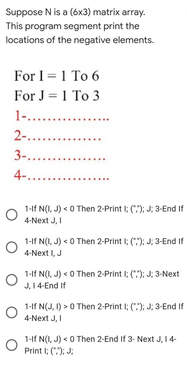 Suppose N is a (6x3) matrix array.
This program segment print the
locations of the negative elements.
For I 1 To 6
For J= 1 To 3
1-......
2-.......
3-.....
4-....
1-If N(I, J) < 0 Then 2-Print I; (","); J; 3-End If
4-Next J, I
1-If N(I,J) < 0 Then 2-Print I; (","); J; 3-End If
4-Next I, J
1-If N(I, J) < 0 Then 2-Print I; (","); J; 3-Next
J, I 4-End If
1-If N(J, I) > 0 Then 2-Print I; (",); J; 3-End If
4-Next J, I
1-If N(I, J) < 0 Then 2-End If 3- Next J, I 4-
Print I; (","); J;
O
O
O
O
O